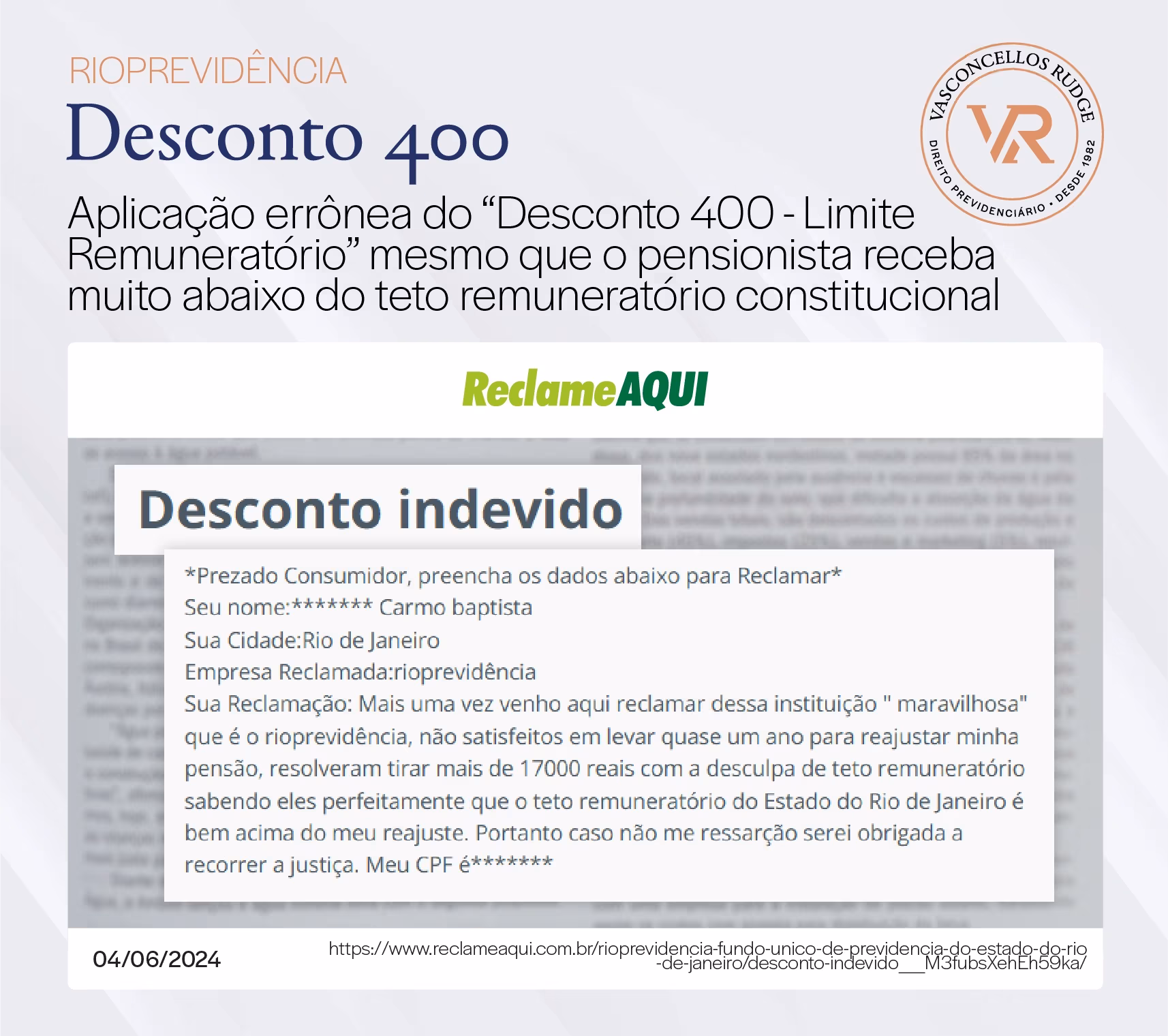 RioPrevidência - Desconto 400. Aplicação errônea do "Desconto 400 - Limite Remuneratório" mesmo que o pensionista receba muito abaixo do teto remuneratório constitucional. reclamação no Reclame AQUI: Desconto indevido. Prezado Consumidor, preencha os dados abaixo para Reclamar Seu nome: ******* Carmo baptista. Sua Cidade: Rio de Janeiro. Empresa Reclamada: RioPrevidência. Sua Reclamação: Mais uma vez venho aqui reclamar dessa instituição "maravilhosa" que é o RioPrevidência, não satisfeitos em levar quase um ano para reajustar minha pensão, resolveram tirar mais de 17000 reais com a desculpa de teto remuneratório sabendo eles perfeitamente que o teto remuneratório do Estado do Rio de Janeiro é bem acima do meu reajuste. Portanto caso não me ressarcir serei obrigada a recorrer a justiça. Meu CPF é *******.