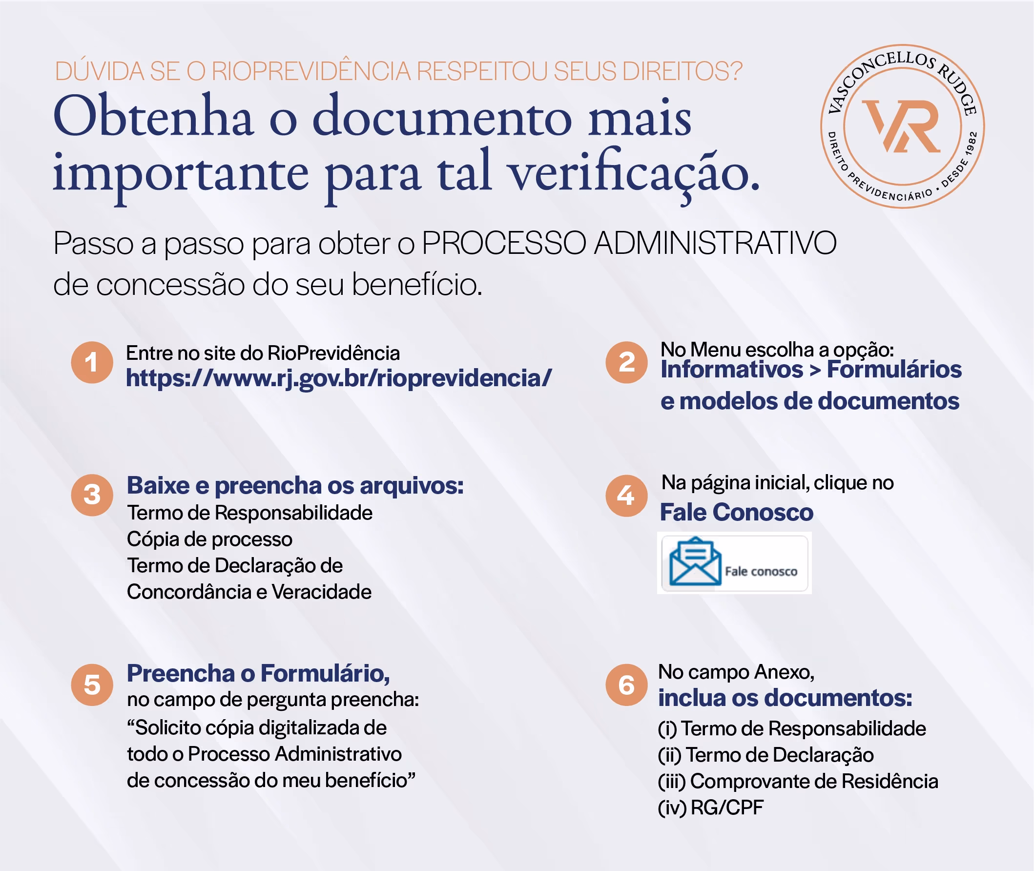 RioPrevidência - Dúvida se o RioPrevidência respeitou seus direitos? Obtenha o documento mais importante para tal verificação. Passo a passo para obter o Processo Administrativo de concessão do seu benefício: 1) Entre no site do RioPrevidência (https://www.rj.gov.br/rioprevidencia/); 2) No menu escolha a opção: Informativo > Formulários e modelos de documentos; 3) Baixe e preencha os arquivos: termo de responsabilidade cópia de processo, Termo de Declaração de Concordância e Veracidade; 4) Na página inicial, clique no Fale Conosco; 5) Preencha o Formulário: no campo de pergunta preencha "solicito cópia digitalizada de todo o Processo Administrativo de concessão do meu benefício"; 6) No campo Anexo, incluo os documentos: (i) Termo de Responsabilidade, (ii) Termo de Declaração, (iii) Comprovante de Residência, (iv) RG/CPF
