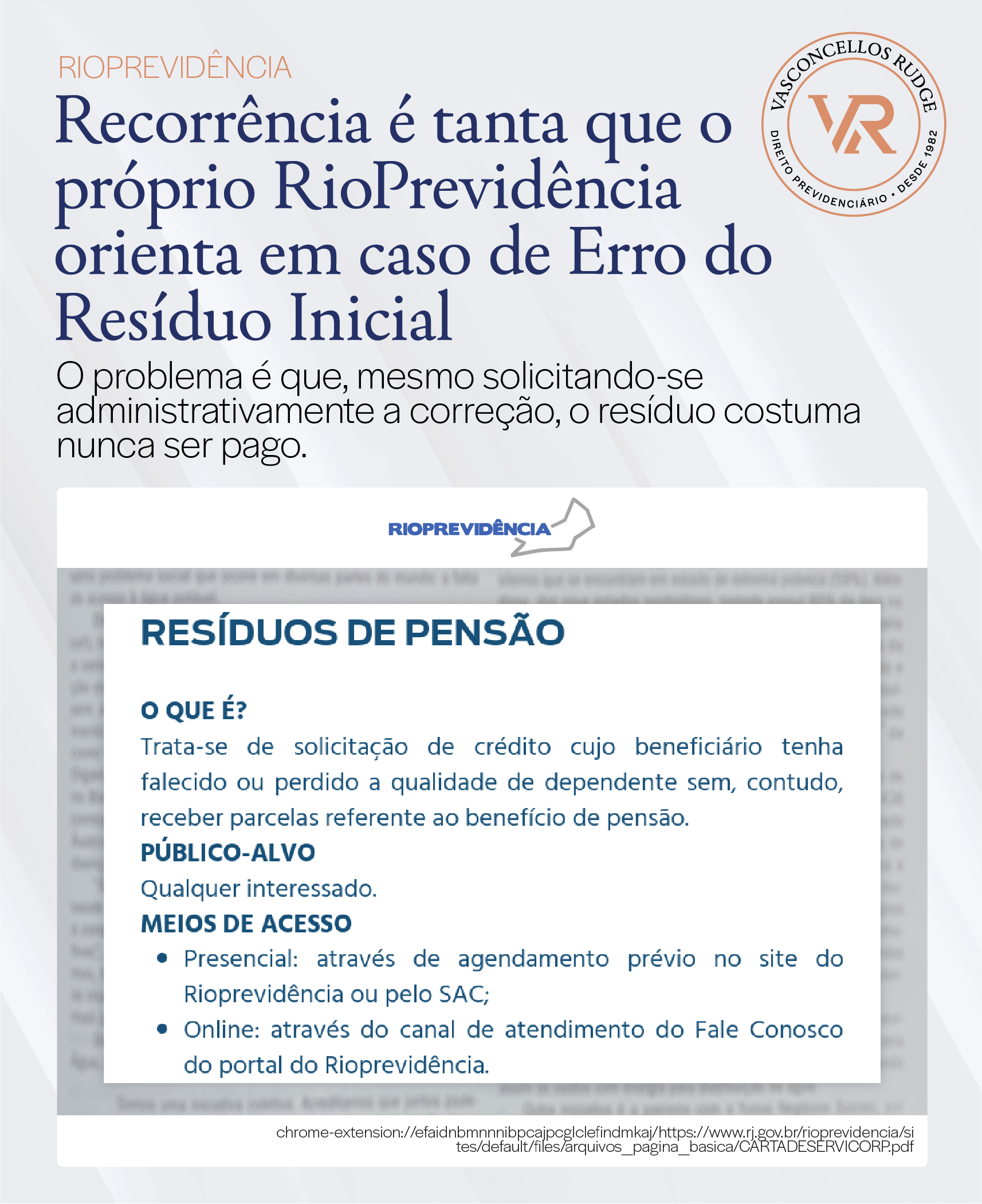 RioPrevidência - Recorrência é tanta que o próprio RioPrevidência orienta em caso de Erro do Resíduo Inicial. O problema é que, mesmo solicitando-se administrativamente a correção, o resíduo costuma nunca ser pago. Resíduos de Pensão. O que é? Trata-se de solicitação de crédito cujo beneficiário tenha falecido ou perdido a qualidade de dependente sem, contudo, receber parcelas referente ao benefício de pensão. Público-alvo: Qualquer interessado. Meios de acesso: Presencial: através de agendamento prévio no site do Rioprevidência ou pelo SAC; Online: através do canal de atendimento do Fale Conosco do portal do Rioprevidência.